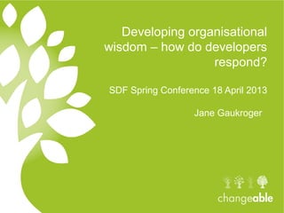 Developing organisational
wisdom – how do developers
respond?
SDF Spring Conference 18 April 2013
Jane Gaukroger
 