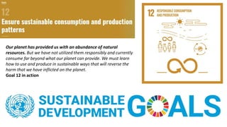 Our planet has provided us with an abundance of natural
resources. But we have not utilized them responsibly and currently
consume far beyond what our planet can provide. We must learn
how to use and produce in sustainable ways that will reverse the
harm that we have inflicted on the planet.
Goal 12 in action
 