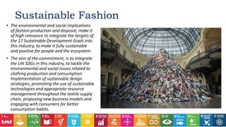 Sustainable Fashion
• The environmental and social implications
of fashion production and disposal, make it
of high relevance to integrate the targets of
the 17 Sustainable Development Goals into
this industry, to make it fully sustainable
and positive for people and the ecosystem.
• The aim of the commitment, is to integrate
the UN SDGs in this industry, to tackle the
environmental and social issues related to
clothing production and consumption:
Implementation of sustainable design
strategies, promoting the use of sustainable
technologies and appropriate resource
management throughout the textile supply
chain, proposing new business models and
engaging with consumers for better
consumption habits.
 