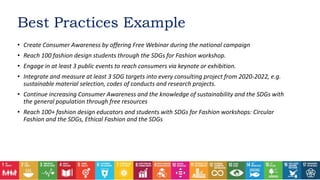 • Create Consumer Awareness by offering Free Webinar during the national campaign
• Reach 100 fashion design students through the SDGs for Fashion workshop.
• Engage in at least 3 public events to reach consumers via keynote or exhibition.
• Integrate and measure at least 3 SDG targets into every consulting project from 2020-2022, e.g.
sustainable material selection, codes of conducts and research projects.
• Continue increasing Consumer Awareness and the knowledge of sustainability and the SDGs with
the general population through free resources
• Reach 100+ fashion design educators and students with SDGs for Fashion workshops: Circular
Fashion and the SDGs, Ethical Fashion and the SDGs
Best Practices Example
 