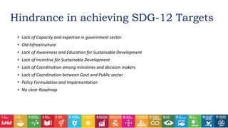 • Lack of Capacity and expertise in government sector
• Old Infrastructure
• Lack of Awareness and Education for Sustainable Development
• Lack of Incentive for Sustainable Development
• Lack of Coordination among ministries and decision makers
• Lack of Coordination between Govt and Public sector
• Policy Formulation and Implementation
• No clear Roadmap
Hindrance in achieving SDG-12 Targets
 
