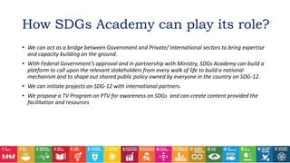 • We can act as a bridge between Government and Private/ International sectors to bring expertise
and capacity building on the ground.
• With Federal Government’s approval and in partnership with Ministry, SDGs Academy can build a
platform to call upon the relevant stakeholders from every walk of life to build a national
mechanism and to shape out shared public policy owned by everyone in the country on SDG-12.
• We can initiate projects on SDG-12 with international partners.
• We propose a TV Program on PTV for awareness on SDGs and can create content provided the
facilitation and resources
How SDGs Academy can play its role?
 