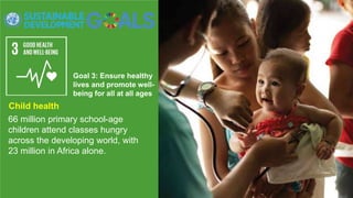 Goal 3: Ensure healthy
lives and promote well-
being for all at all ages
66 million primary school-age
children attend classes hungry
across the developing world, with
23 million in Africa alone.
Child health
 