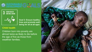 Goal 3: Ensure healthy
lives and promote well-
being for all at all ages
Children born into poverty are
almost twice as likely to die before
the age of five as those from
wealthier families.
Child health
 