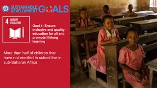 Goal 4: Ensure
inclusive and quality
education for all and
promote lifelong
learning
More than half of children that
have not enrolled in school live in
sub-Saharan Africa
 