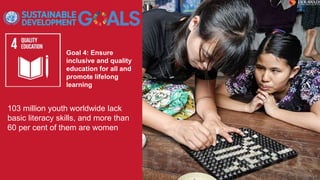 Goal 4: Ensure
inclusive and quality
education for all and
promote lifelong
learning
103 million youth worldwide lack
basic literacy skills, and more than
60 per cent of them are women
 