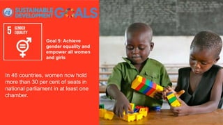 Goal 5: Achieve
gender equality and
empower all women
and girls
In 46 countries, women now hold
more than 30 per cent of seats in
national parliament in at least one
chamber.
 
