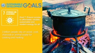 Goal 7: Ensure access
to affordable, reliable,
sustainable and
modern energy for all
3 billion people rely on wood, coal,
charcoal or animal waste for
cooking and heating
 