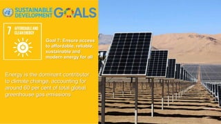 Goal 7: Ensure access
to affordable, reliable,
sustainable and
modern energy for all
Energy is the dominant contributor
to climate change, accounting for
around 60 per cent of total global
greenhouse gas emissions
 