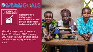 Goal 8: Promote
inclusive and
sustainable economic
growth, employment
and decent work for all
Global unemployment increased
from 170 million in 2007 to nearly
202 million in 2012, of which about
75 million are young women and
men.
 