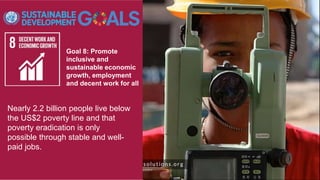 Goal 8: Promote
inclusive and
sustainable economic
growth, employment
and decent work for all
Nearly 2.2 billion people live below
the US$2 poverty line and that
poverty eradication is only
possible through stable and well-
paid jobs.
 