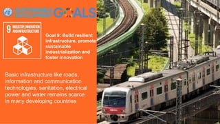 Goal 9: Build resilient
infrastructure, promote
sustainable
industrialization and
foster innovation
Basic infrastructure like roads,
information and communication
technologies, sanitation, electrical
power and water remains scarce
in many developing countries
 