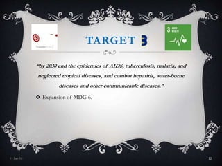 TARGET
“by 2030 end the epidemics of AIDS, tuberculosis, malaria, and
neglected tropical diseases, and combat hepatitis, water-borne
diseases and other communicable diseases.”
 Expansion of MDG 6.
11-Jan-16 12
 