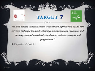 TARGET
“by 2030 achieve universal access to sexual and reproductive health care
services, including for family planning, information and education, and
the integration of reproductive health into national strategies and
programmes.”
 Expansion of Goal 5.
11-Jan-16 16
 