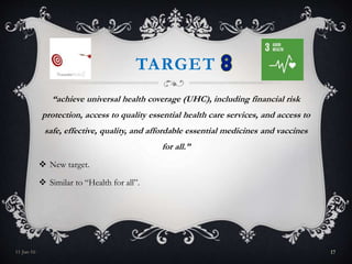 TARGET
“achieve universal health coverage (UHC), including financial risk
protection, access to quality essential health care services, and access to
safe, effective, quality, and affordable essential medicines and vaccines
for all.”
 New target.
 Similar to “Health for all”.
11-Jan-16 17
 