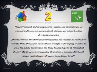 “Support research and development of vaccines and medicines for the
communicable and non-communicable diseases that primarily affect
developing countries,
provide access to affordable essential medicines and vaccines, in accordance
with the Doha Declaration which affirms the right of developing countries to
use to the full the provisions in the Trade Related Aspects of Intellectual
Property Rights agreement regarding flexibilities to protect public health
and, in particular, provide access to medicines for all”
11-Jan-16 21
 