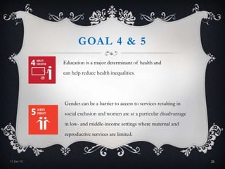 GOAL 4 & 5
Education is a major determinant of health and
can help reduce health inequalities.
Gender can be a barrier to access to services resulting in
social exclusion and women are at a particular disadvantage
in low- and middle-income settings where maternal and
reproductive services are limited.
11-Jan-16 26
 
