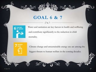 GOAL 6 & 7
Water and sanitation are key factors in health and wellbeing
and contribute significantly to the reduction in child
mortality.
Climate change and unsustainable energy use are among the
biggest threats to human welfare in the coming decades.
11-Jan-16 27
 