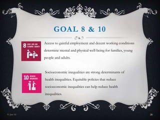GOAL 8 & 10
Access to gainful employment and decent working conditions
determine mental and physical well-being for families, young
people and adults.
Socioeconomic inequalities are strong determinants of
health inequalities. Equitable policies that reduce
socioeconomic inequalities can help reduce health
inequalities.
11-Jan-16 28
 