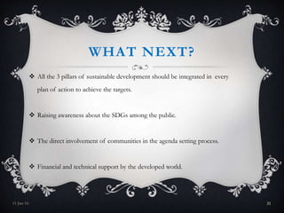 WHAT NEXT?
 All the 3 pillars of sustainable development should be integrated in every
plan of action to achieve the targets.
 Raising awareness about the SDGs among the public.
 The direct involvement of communities in the agenda setting process.
 Financial and technical support by the developed world.
11-Jan-16 31
 
