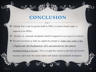 CONCLUSION
 Although there is only one goal for health in SDGs, it contains broader targets as
compared to the MDGs.
 All pillars of sustainable development should be integrated in every target to be achieved.
 The new Government of India has adopted the principle of Sabka Sath, Sabka Vikas
(“Together with All, Development for All”), and stated that the “first claim on
development belongs to the poor.” This is an opportune moment to take bold and corrective
measures; and to secure the country’s future with inclusive and sustainable development.
11-Jan-16 34
 