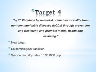 *
“by 2030 reduce by one-third premature mortality from
non-communicable diseases (NCDs) through prevention
and treatment, and promote mental health and
wellbeing.”
* New target.
* Epidemiological transition.
* Suicide mortality rate= 16.3/ 1000 popn
 