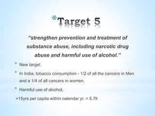 *
“strengthen prevention and treatment of
substance abuse, including narcotic drug
abuse and harmful use of alcohol.”
* New target.
* In India, tobacco consumption - 1/2 of all the cancers in Men
and a 1/4 of all cancers in women.
* Harmful use of alcohol,
>15yrs per capita within calendar yr. = 5.7lt
 