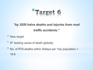 *
“by 2020 halve deaths and injuries from road
traffic accidents.”
* New target.
* 8th leading cause of death globally.
* No. of RTA deaths within 30days per 1lac population =
16.6
 