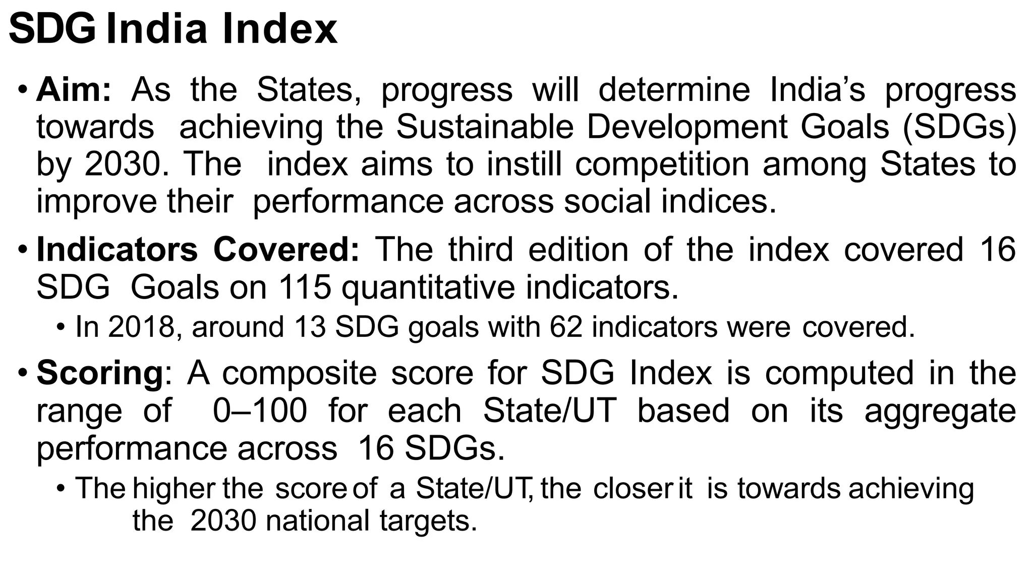 SDG India Index
• Aim: As the States, progress will determine India’s progress
towards achieving the Sustainable Development Goals (SDGs)
by 2030. The index aims to instill competition among States to
improve their performance across social indices.
• Indicators Covered: The third edition of the index covered 16
SDG Goals on 115 quantitative indicators.
• In 2018, around 13 SDG goals with 62 indicators were covered.
• Scoring: A composite score for SDG Index is computed in the
range of 0–100 for each State/UT based on its aggregate
performance across 16 SDGs.
• The higher the scoreof a State/UT
, the closerit is towards achieving
the 2030 national targets.
 