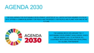 AGENDA 2030
THE 2030 AGENDA FOR SUSTAINABLE DEVELOPMENT, ADOPTED BY ALL UNITED NATIONS MEMBER STATES IN
2015, OFFERS A COMMON BLUEPRINT FOR PEACE AND PROSPERITY FOR PEOPLE AND PLANET NOW AND IN THE
FUTURE.
THE AGENDA REVOLVES AROUND THE 17
SUSTAINABLE DEVELOPMENT GOALS (SDGS), WHICH
ARE AN URGENT CALL TO ACTION BY ALL
COUNTRIES, BOTH DEVELOPED AND DEVELOPING,
IN A GLOBAL PARTNERSHIP.
 