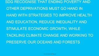 SDG RECOGNISE THAT ENDING POVERTY AND
OTHER DEPRIVATIONS MUST GO HAND IN
HAND WITH STRATEGIES TO IMPROVE HEALTH
AND EDUCATION, REDUCE INEQUALITY AND
STIMULATE ECONOMIC GROWTH, WHILE
TACKLING CLIMATE CHANGE AND WORKING TO
PRESERVE OUR OCEANS AND FORESTS
 