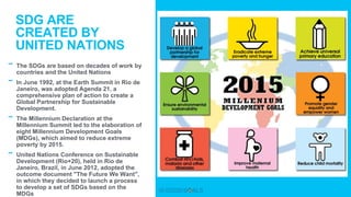 - The SDGs are based on decades of work by
countries and the United Nations
- In June 1992, at the Earth Summit in Rio de
Janeiro, was adopted Agenda 21, a
comprehensive plan of action to create a
Global Partnership for Sustainable
Development.
- The Millennium Declaration at the
Millennium Summit led to the elaboration of
eight Millennium Development Goals
(MDGs), which aimed to reduce extreme
poverty by 2015.
- United Nations Conference on Sustainable
Development (Rio+20), held in Rio de
Janeiro, Brazil, in June 2012, adopted the
outcome document "The Future We Want",
in which they decided to launch a process
to develop a set of SDGs based on the
MDGs
SDG ARE
CREATED BY
UNITED NATIONS
 