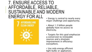 7. ENSURE ACCESS TO
AFFORDABLE, RELIABLE,
SUSTAINABLE AND MODERN
ENERGY FOR ALL • Energy is central to nearly every
major challenge and opportunity.
• About 1.3 billion people
globally have no access to
electricity.
• Targets for this goal emphasize
a conversion to renewable
sources and a dramatic
improvement in efficiency
everywhere.
• Use only energy efficient
light bulbs or appliances.
 
