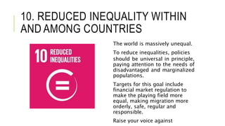 10. REDUCED INEQUALITY WITHIN
AND AMONG COUNTRIES
The world is massively unequal.
To reduce inequalities, policies
should be universal in principle,
paying attention to the needs of
disadvantaged and marginalized
populations.
Targets for this goal include
financial market regulation to
make the playing field more
equal, making migration more
orderly, safe, regular and
responsible.
Raise your voice against
 