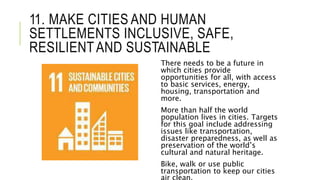 11. MAKE CITIES AND HUMAN
SETTLEMENTS INCLUSIVE, SAFE,
RESILIENTAND SUSTAINABLE
There needs to be a future in
which cities provide
opportunities for all, with access
to basic services, energy,
housing, transportation and
more.
More than half the world
population lives in cities. Targets
for this goal include addressing
issues like transportation,
disaster preparedness, as well as
preservation of the world’s
cultural and natural heritage.
Bike, walk or use public
transportation to keep our cities
 