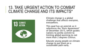 13. TAKE URGENTACTION TO COMBAT
CLIMATE CHANGE AND ITS IMPACTS*
Climate change is a global
challenge that affects everyone,
everywhere.
This goal has an asterisk as it
references the “Paris Agreement”
of December 2015, which guides
nations to jointly commit to
limiting global warming to not
more than 2 degrees Celsius.
Educate young people on climate
change to put them on a
sustainable path early.
 