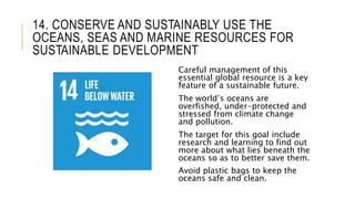 14. CONSERVE AND SUSTAINABLY USE THE
OCEANS, SEAS AND MARINE RESOURCES FOR
SUSTAINABLE DEVELOPMENT
Careful management of this
essential global resource is a key
feature of a sustainable future.
The world’s oceans are
overfished, under-protected and
stressed from climate change
and pollution.
The target for this goal include
research and learning to find out
more about what lies beneath the
oceans so as to better save them.
Avoid plastic bags to keep the
oceans safe and clean.
 