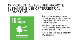 15. PROTECT, RESTORE AND PROMOTE
SUSTAINABLE USE OF TERRESTRIAL
ECOSYSTEMS
Sustainably manage forests,
combat desertification, halt and
remove land degradation, halt
biodiversity loss.
This goal targets halting the
threat to living ecosystems and
biodiversity on land.
Plant a tree and help protect the
environment.
 