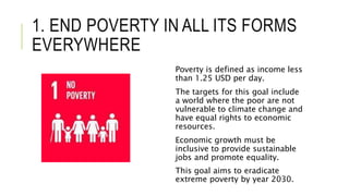 1. END POVERTY IN ALL ITS FORMS
EVERYWHERE
Poverty is defined as income less
than 1.25 USD per day.
The targets for this goal include
a world where the poor are not
vulnerable to climate change and
have equal rights to economic
resources.
Economic growth must be
inclusive to provide sustainable
jobs and promote equality.
This goal aims to eradicate
extreme poverty by year 2030.
 