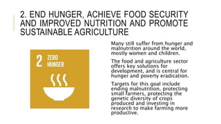 2. END HUNGER, ACHIEVE FOOD SECURITY
AND IMPROVED NUTRITION AND PROMOTE
SUSTAINABLE AGRICULTURE
Many still suffer from hunger and
malnutrition around the world,
mostly women and children.
The food and agriculture sector
offers key solutions for
development, and is central for
hunger and poverty eradication.
Targets for this goal include
ending malnutrition, protecting
small farmers, protecting the
genetic diversity of crops
produced and investing in
research to make farming more
productive.
 