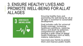 3. ENSURE HEALTHY LIVES AND
PROMOTE WELL-BEING FOR ALLAT
ALLAGES
Ensuring healthy lives and
promoting the well being for all at
all ages is essential to sustainable
development.
Goal includes calls for universal
health coverage, increasing
healthcare workforce, reducing
illness and death by pollution,
comprehensive agenda for
tackling a wide range of global
health challenges such as AIDS,
malaria, tuberculosis.
Vaccinate your family to protect
them and improve public health.
 