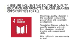 4. ENSURE INCLUSIVE AND EQUITABLE QUALITY
EDUCATION AND PROMOTE LIFELONG LEARNING
OPPORTUNITIES FOR ALL
Obtaining a quality education is
the foundation to improving
people’s lives and sustainable
development.
Targets for this goal include the
need for access to university
level education, vocational
training and entrepreneurial
skills.
Help children in your community
to read.
 