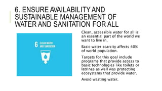 6. ENSURE AVAILABILITY AND
SUSTAINABLE MANAGEMENT OF
WATER AND SANITATION FOR ALL
Clean, accessible water for all is
an essential part of the world we
want to live in.
Basic water scarcity affects 40%
of world population.
Targets for this goal include
programs that provide access to
basic technologies like toilets or
latrines as well was protecting
ecosystems that provide water.
Avoid wasting water.
 