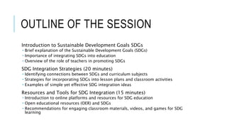 OUTLINE OF THE SESSION
Introduction to Sustainable Development Goals SDGs
 Brief explanation of the Sustainable Development Goals (SDGs)
 Importance of integrating SDGs into education
 Overview of the role of teachers in promoting SDGs
SDG Integration Strategies (20 minutes)
 Identifying connections between SDGs and curriculum subjects
 Strategies for incorporating SDGs into lesson plans and classroom activities
 Examples of simple yet effective SDG integration ideas
Resources and Tools for SDG Integration (15 minutes)
 Introduction to online platforms and resources for SDG education
 Open educational resources (OER) and SDGs
 Recommendations for engaging classroom materials, videos, and games for SDG
learning
 