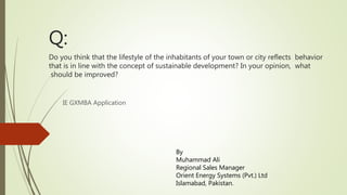 Q:
Do you think that the lifestyle of the inhabitants of your town or city reflects behavior
that is in line with the concept of sustainable development? In your opinion, what
should be improved?
IE GXMBA Application
By
Muhammad Ali
Regional Sales Manager
Orient Energy Systems (Pvt.) Ltd
Islamabad, Pakistan.
 