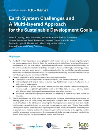 Policy Brief #1 
Earth System Challenges and 
A Multi-layered Approach 
for the Sustainable Development Goals 
Oran R. Young, Arild Underdal, Norichika Kanie, Steinar Andresen, 
Steven Bernstein, Frank Biermann, Joyeeta Gupta, Peter M. Haas, 
Masahiko Iguchi, Marcel Kok, Marc Levy, Måns Nilsson, 
László Pintér and Casey Stevens 
Highlights: 
1.　 The Earth system has entered a new phase in which human actions are threatening the planet's 
life support systems and drawing down the planet's natural capital in an unsustainable manner. 
It is essential that the Sustainable Development Goals (SDGs) reconfirm the commitments of 
the Millennium Development Goals (MDGs) focused on human wellbeing by alleviating poverty, 
enhancing food and water security, and improving health. But the SDGs must also address 
issues of Earth system governance and the challenge of redirecting unsustainable practices of 
individuals, groups, and countries worldwide. 
2.　 The way forward is to adopt a multi-layered approach encompassing: 
◆　 Global goals to maintain planetary scale processes in a safe, just and sustainable space. 
◆　 Individual goals and targets framed in such a way that they can serve as focal points for a 
wide range of stakeholders. 
◆　 Targets framed in global terms but - where possible and relevant - tailored at regional, 
national, local, or corporate/organizational levels to provide a menu of options allowing actors 
with different needs and capabilities to select those best suited for them. 
◆　 Indicators and monitoring capabilities with the capacity to track change and report on 
progress. 
3.　 The formulation of the SDGs offers rich opportunities to bridge gaps among sectoral silos by 
framing goals that are cross-cutting and integrative in nature and, if achieved, meet current 
needs articulated in the MDGs while ensuring that future generations can meet their own needs 
continuously. A well-designed performance review system, such as a "Global Sustainable 
Development Report" and comparable reporting mechanisms at the national level, and roles given 
to actors beyond national states will be essential, given the complexity of the agenda and the 
need for accountable implementation. For the review of SDGs, one new dimension needed is to 
include monitoring the key aspects of Earth system transformation. 
 