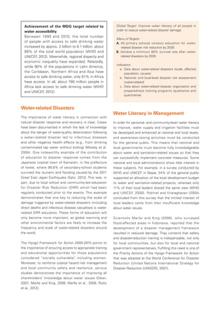 Achievement of the MDG target related to 
water accessibility 
Between 1990 and 2010, the total number 
of people with access to safe drinking water 
increased by approx. 2 billion to 6.1 billion, about 
89% of the total world population (WHO and 
UNICEF, 2012). Meanwhile, regional disparity and 
economic inequality have expanded. Relatedly, 
while 90% of the populations in Latin America, 
the Caribbean, Northern Africa and Asia have 
access to safe drinking water, only 61% in Africa 
have access. In all, about 780 million people in 
Africa lack access to safe drinking water (WHO 
and UNICEF, 2012). 
Water-related Disasters 
The importance of water literacy in connection with 
natural disaster response and recovery is clear. Cases 
have been documented in which the lack of knowledge 
about the danger of water-quality deterioration following 
a water-related disaster led to infectious diseases 
and other negative health effects (e.g., from drinking 
contaminated tap water without boiling) (Mosley et al. 
2004). One noteworthy example of the contribution 
of education to disaster response comes from the 
Japanese coastal town of Kamaishi, in the prefecture 
of Iwate, where 99.8% of secondary-school students 
survived the tsunami and flooding caused by the 2011 
Great East Japan Earthquake (Sato, 2012). This was, in 
part, due to local school and community-led education 
for Disaster Risk Reduction (DRR) which had been 
regularly conducted prior to the events. This example 
demonstrates that one key to reducing the scale of 
damage triggered by water-related disasters (including 
direct deaths and infectious disease casualties) is water-related 
DRR education. These forms of education will 
only become more important, as global warming and 
other environmental factors are likely to increase the 
frequency and scale of water-related disasters around 
the world. 
The Hyogo Framework for Action 2005-2015 points to 
the importance of ensuring access to appropriate training 
and educational opportunities for those populations 
considered “socially vulnerable”, including women. 
Moreover, to reinforce coastal hazard risk management 
and local community safety and resilience, various 
studies demonstrate the importance of improving all 
shareholders’ knowledge about water issues (Dewi, 
2007; Marfai and King, 2008; Marfai et al., 2008; Ristic 
et al., 2012). 
Global Target: Improve water literacy of all people in 
order to reduce water-related disaster damage. 
Menu of Targets: 
A　. All primary schools conduct education for water-related 
disaster risk reduction by 2030. 
B　. A chieve a minimum 80% survival rate after water-related 
disasters by 2030. 
Indicators: 
a　. Data about water-related disasters (scale, affected 
population, causes) 
b　. National- and local-level disaster risk assessment 
(water-related). 
c　. Data about water-related disaster organization and 
preparedness training programs (qualitative and 
quantitative) 
Water Literacy in Management 
In order for personal- and community-level water literacy 
to improve, water supply and irrigation facilities must 
be developed and enhanced at national and local levels, 
and awareness-raising activities must be conducted 
for the general public. This means that national and 
local governments must become fully knowledgeable 
about water and sanitation-related issues so that they 
can successfully implement concrete measures. Some 
national and local administrations show little interest in 
these subjects. For example, in a survey conducted by 
WHO and UNICEF in Nepal, 54% of the general public 
supported an allocation of the local development budget 
to water and sanitation-related projects, whereas only 
11% of their local leaders shared the same view (WHO 
and UNICEF, 2000). Pokhrel and Viraraghavan (2004) 
concluded from this survey that the limited interest of 
local leaders came from their insufficient knowledge 
about water issues. 
Scientists Marfai and King (2008), who surveyed 
flood-affected areas in Indonesia, reported that the 
development of a disaster management framework 
resulted in reduced damage. They contend that safety 
and disaster-reduction training is indispensable, not only 
for local communities, but also for local and national 
government representatives. Fulfilling this need is one of 
the Priority Actions of the Hyogo Framework for Action 
that was adopted at the World Conference for Disaster 
Reduction (United Nations International Strategy for 
Disaster Reduction [UNISDR], 2007). 
 