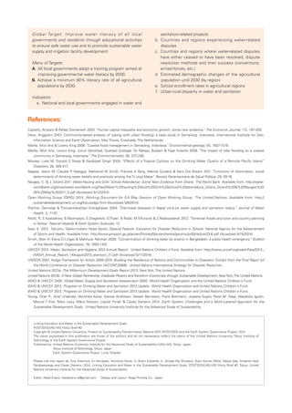 Global Target: Improve water literacy of all local 
governments and residents through educational activities 
to ensure safe water use and to promote sustainable water 
supply and irrigation facility development. 
Menu of Targets: 
A　. A ll local governments adopt a training program aimed at 
improving governmental water literacy by 2030. 
B　. A chieve a minimum 80% literacy rate of all agricultural 
populations by 2030. 
Indicators: 
a　. National and local governments engaged in water and 
References: 
sanitation-related projects 
b　. Countries and regions experiencing water-related 
disputes 
c　. Countries and regions where water-related disputes 
have either ceased or have been resolved, dispute 
resolution methods and their success (conventions, 
armed forces, etc.) 
d　 Estimated demographic changes of the agricultural 
population until 2030 (by region) 
e　. School enrollment rates in agricultural regions 
f　. Urban-rural disparity in water and sanitation 
Castelló, Amparo & Rafael Doménech 2002. "Human capital inequality and economic growth: some new evidence." The Economic Journal, 112, 187-200. 
Dewi, Anggraini 2007. Community-based analysis of coping with urban flooding: a case study in Semarang, Indonesia. International Institute for Geo- 
Information Science and Earth Observation, Msc Thesis, Enschede, The Netherlands. 
Marfai, Muh Aris & Lorenz King 2008. "Coastal flood management in Semarang, Indonesia." Environmental geology, 55, 1507-1518. 
Marfai, Muh Aris, Lorenz King, Junun Sartohadi, Sudrajat Sudrajat, Sri Rahayu Budiani & Fajar Yulianto 2008. "The impact of tidal flooding on a coastal 
community in Semarang, Indonesia." The Environmentalist, 28, 237-248. 
Mosley, Luke M, Donald S Sharp & Sarabjeet Singh 2004. "Effects of a Tropical Cyclone on the Drinking-Water Quality of a Remote Pacific Island." 
Disasters, 28, 405-417. 
N agata, Jason M, Claudia R Valeggia, Nathaniel W Smith, Frances K Barg, Mamie Guidera & Kent Dw Bream 2011. "Criticisms of chlorination: social 
determinants of drinking water beliefs and practices among the Tz'utujil Maya." Revista Panamericana de Salud Pública, 29, 09-16. 
N auges, C. & J. Strand 2011. Water-Hauling and Grils' School Attendance: Some New Evidence from Ghana. The World Bank. Available from: http://water. 
worldbank.org/sites/water.worldbank.org/files/Water%20hauling%20and%20Girls%20school%20attendabce_Ghana_Strand%20&%20Nauges%20 
26%20May%202011_0.pdf (Accessed 5/12/2014). 
O pen Working Group (OWG) 2014. Working Document for 5-9 May Session of Open Working Group. The United Nations. Available from: http:// 
sustainabledevelopment.un.org/focussdgs.html (Accessed 5/8/2014). 
P okhrel, Damodar & Thiruvenkatachari Viraraghavan 2004. "Diarrhoeal diseases in Nepal vis-à-vis water supply and sanitation status." Journal of Water 
Health, 2, 71-81. 
R istic, R, S Kostadinov, B Abolmasov, S Dragicevic, G Trivan, B Radic, M Trifunovic & Z Radosavljevic 2012. "Torrential floods and town and country planning 
in Serbia." Natural Hazards & Earth System Sciences, 12. 
S ato, K. 2012. Tokushu: Gakko-niokeru Hosai Kyoiku (Special Feature: Education for Disaster Reduction in School). National Agency for the Advancement 
of Sports and Health. Available from: http://www.jpnsport.go.jp/anzen/Portals/0/anzen/kenko/jyouhou/pdf/jirei/jirei23-6.pdf (Accessed 4/15/2014). 
S mith, Allan H, Elena O Lingas & Mahfuzar Rahman 2000. "Contamination of drinking-water by arsenic in Bangladesh: a public health emergency." Bulletin 
of the World Health Organization, 78, 1093-1103. 
U NICEF 2013. Water, Sanitation and Hygiene 2012 Annual Report. United Nations Children's Fund. Available from: http://www.unicef.org/wash/files/2012_ 
WASH_Annual_Report_14August2013_eversion_(1).pdf (Accessed 5/11/2014). 
U NISDR 2007. Hyogo Framework for Action 2005-2015: Building the Resilience of Nations and Communities to Disasters. Extract from the Final Repor tof 
the World Conference on Disaster Reduction (A/CONF.206/6). United Nations International Strategy for Disaster Reduction. 
U nited Nations 2013a. The Millennium Development Goals Report 2013, New York, The United Nations. 
U nited Nations 2013b. A New Global Partnership: Eradicate Poverty and Transform Economies through Sustainable Development, New York, The United Nations. 
W HO & UNICEF 2000. Global Water Supply and Sanitation Assessment 2000. World Health Organization and the United Nations Children's Fund. 
W HO & UNICEF 2012. Progress on Drinking Water and Sanitation 2012 Update. World Health Organization and United Nations Children's Fund. 
W HO & UNICEF 2013. Progress on Drinking Water and Sanitation 2013 Update. World Health Organization and United Nations Children's Fund. 
Young, Oran R., Arild Underdal, Norichika Kanie, Steinar Andresen, Steven Bernstein, Frank Biermann, Joyeeta Gupta, Peter M. Haas, Masahiko Iguchi, 
Marcel T. Kok, Marc Levy, Måns Nilsson, László Pintér & Casey Stevens 2014. Earth System Challenges and a Multi-Layered Approach for the 
Sustainable Development Goals. United Nations University Institute for the Advanced Study of Sustainability. 
Linking Education and Water in the Sustainable Development Goals. 
POST2015/UNU-IAS Policy Brief #2 
Copyright © United Nations University, Project on Sustainability Transformation Beyond 2015 (POST2015) and the Earth System Governance Project, 2014 
The views expressed in this publication are those of the authors and do not necessarily reflect the views of the United Nations University, Tokyo Institute of 
Technology or the Earth System Governance Project. 
Published by: United Nations University Institute for the Advanced Study of Sustainability (UNU-IAS), Tokyo, Japan 
Tokyo Institute of Technology, Tokyo, Japan 
Earth System Governance Project, Lund, Sweden 
Please cite this report as: Yuto Kitamura, Eri Yamazaki, Norichika Kanie, D. Brent Edwards Jr., Binaya Raj Shivakoti, Bijon Kumer Mitra, Naoya Abe, Andante Hadi 
Pandyaswargo and Casey Stevens. 2014. Linking Education and Water in the Sustainable Development Goals. POST2015/UNU-IAS Policy Brief #2. Tokyo: United 
Nations University Institute for the Advanced Study of Sustainability 
Editor: Reed Evans, reedevans.re@gmail.com Design and Layout: Noge Printing Co., Japan 
