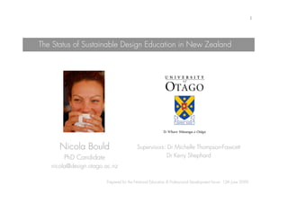 1




The Status of Sustainable Design Education in New Zealand




      Nicola Bould                      Supervisors: Dr Michelle Thompson-Fawcett
       PhD Candidate                                 Dr Kerry Shephard
   nicola@design.otago.ac.nz

                       Prepared for the National Education & Professional Development forum: 12th June 2009
 