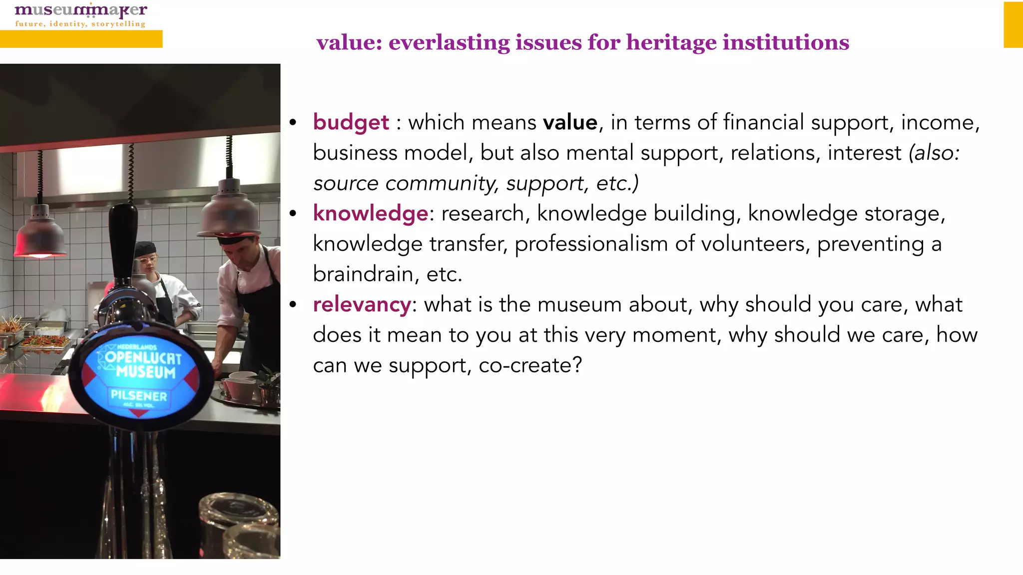 value: everlasting issues for heritage institutions
• budget : which means value, in terms of financial support, income,
business model, but also mental support, relations, interest (also:
source community, support, etc.)
• knowledge: research, knowledge building, knowledge storage,
knowledge transfer, professionalism of volunteers, preventing a
braindrain, etc.
• relevancy: what is the museum about, why should you care, what
does it mean to you at this very moment, why should we care, how
can we support, co-create?
 
